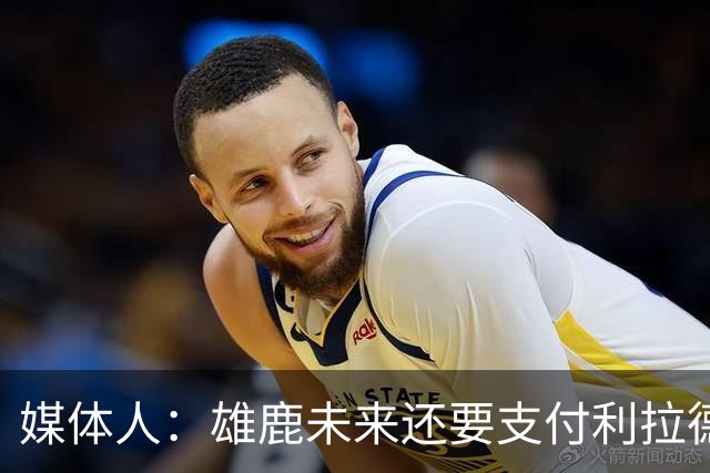 媒体人：雄鹿未来还要支付利拉德的薪水 所以多几个首轮才划算